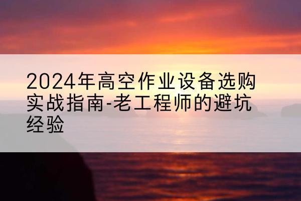 洪江高空作业升降机厂家推荐-2024年高空作业设备选购实战指南-老工程师的避坑经验
