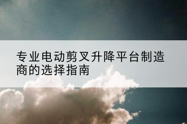 洪江电动剪叉升降平台厂家-专业电动剪叉升降平台制造商的选择指南