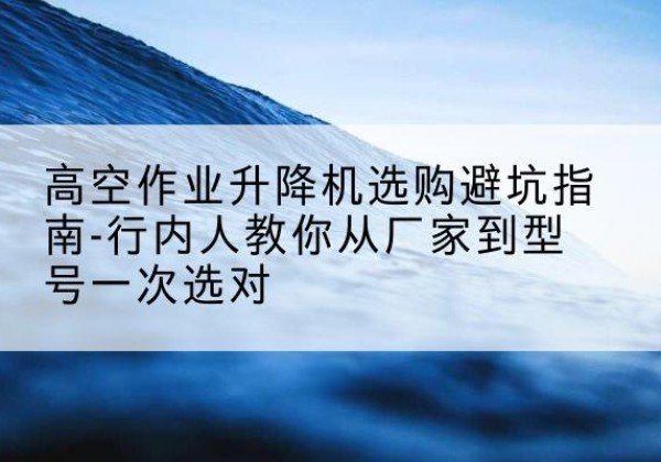 洪江升降平台厂家-高空作业升降机选购避坑指南-行内人教你从厂家到型号一次选对