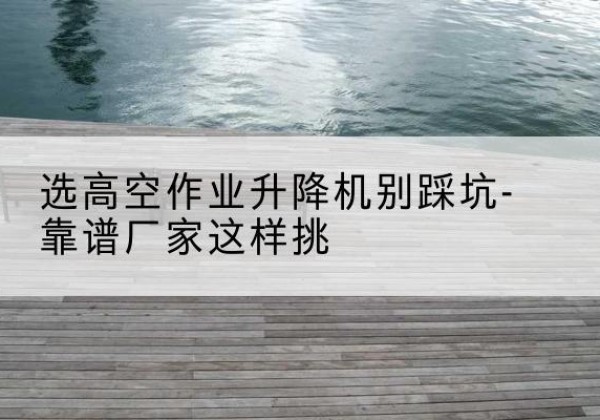 洪江剪叉式升降机厂家-选高空作业升降机别踩坑-靠谱厂家这样挑