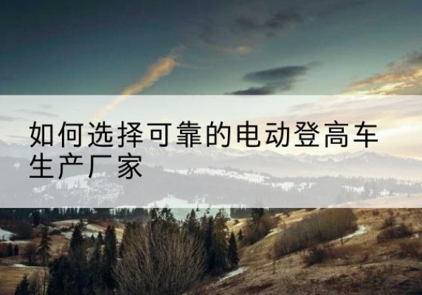 洪江电动登高车厂家-如何选择可靠的电动登高车生产厂家