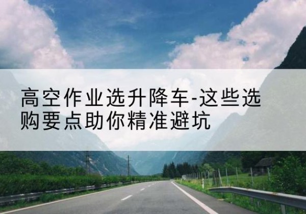 洪江升降车厂家-高空作业选升降车-这些选购要点助你*避坑