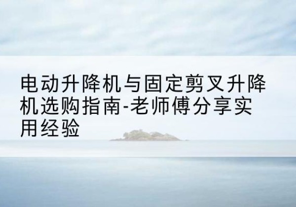 洪江电动升降机怎么选-电动升降机与固定剪叉升降机选购指南-老师傅分享实用经验