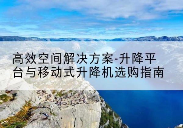 洪江升降平台厂家-*空间解决方案-升降平台与移动式升降机选购指南