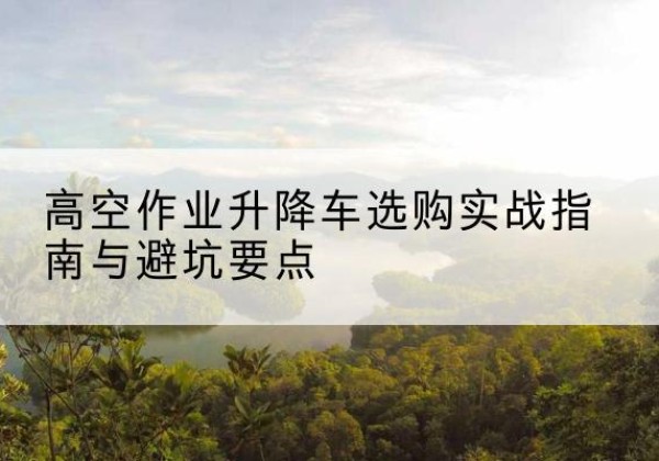 洪江升降车怎么选-高空作业升降车选购实战指南与避坑要点