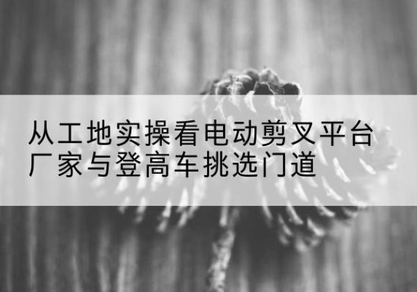 洪江电动剪叉升降平台厂家-从工地实操看电动剪叉平台厂家与登高车挑选门道