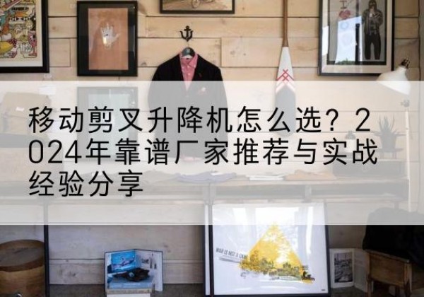 洪江升降平台厂家推荐-移动剪叉升降机怎么选？2024年靠谱厂家推荐与实战经验分享