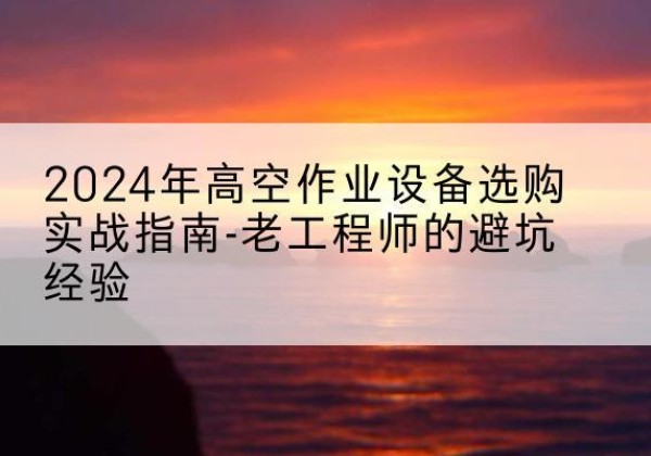 洪江高空作业升降机厂家推荐-2024年高空作业设备选购实战指南-老工程师的避坑经验