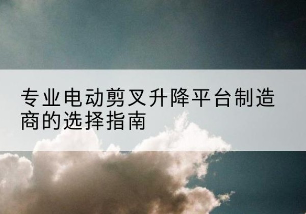 洪江电动剪叉升降平台厂家-专业电动剪叉升降平台制造商的选择指南